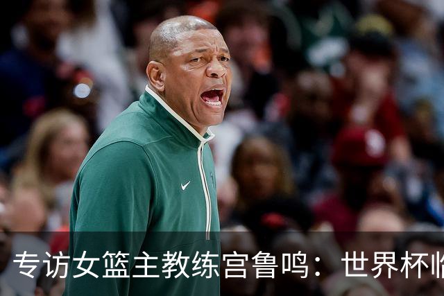 专访女篮主教练宫鲁鸣：世界杯临近，队伍正逐渐成形