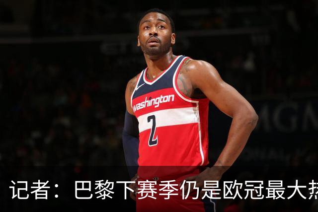 记者：巴黎下赛季仍是欧冠最大热门，但俱乐部也要更新阵容