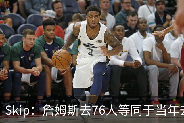 Skip：詹姆斯去76人等同于当年去热火抱团 说不定能建立王朝